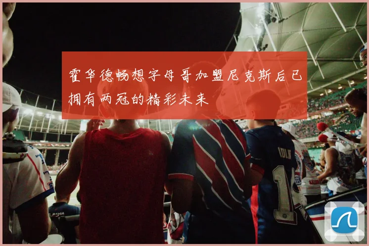 霍华德畅想字母哥加盟尼克斯后已拥有两冠的精彩未来