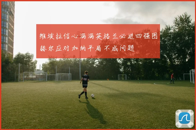 维埃拉信心满满英格兰必进四强图赫尔应对加纳平局不成问题