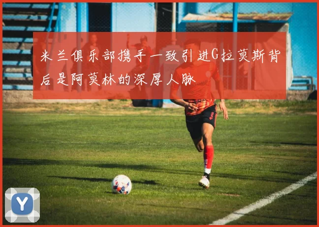 米兰俱乐部携手一致引进G拉莫斯背后是阿莫林的深厚人脉