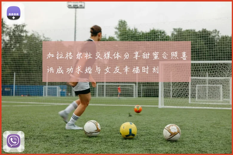加拉格尔社交媒体分享甜蜜合照喜讯成功求婚与女友幸福时刻