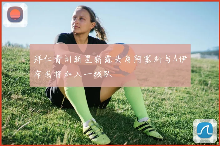 拜仁青训新星崭露头角阿塞科与A伊布或将加入一线队