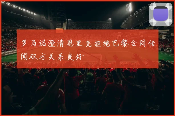 罗马诺澄清恩里克拒绝巴黎合同传闻双方关系良好