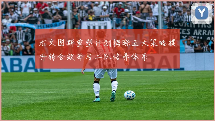 尤文图斯重塑计划揭晓五大策略提升转会效率与二队培养体系