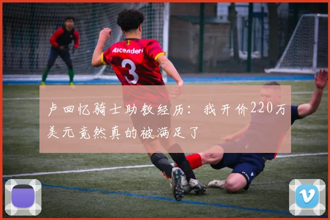 卢回忆骑士助教经历：我开价220万美元竟然真的被满足了