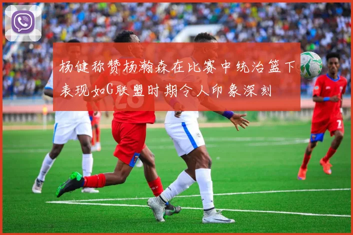杨健称赞杨瀚森在比赛中统治篮下表现如G联盟时期令人印象深刻