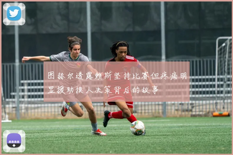 图赫尔透露赖斯坚持比赛但疼痛明显援助换人决策背后的故事