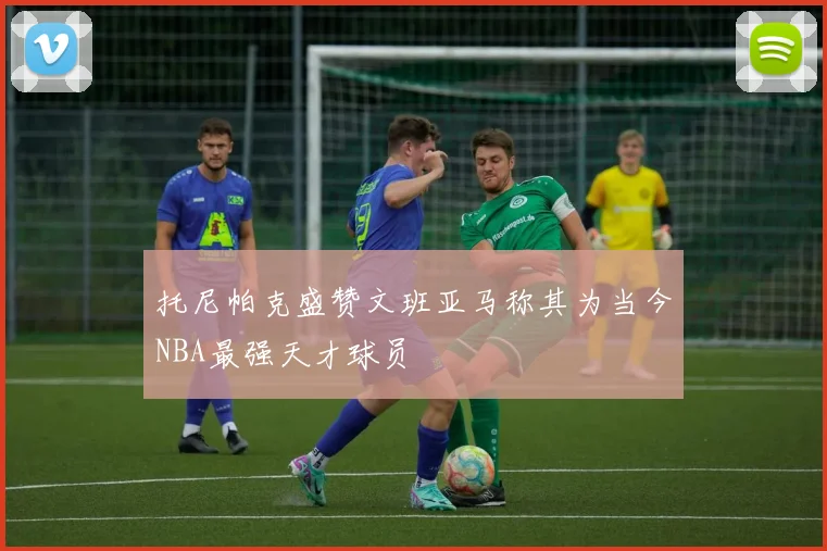 托尼帕克盛赞文班亚马称其为当今NBA最强天才球员