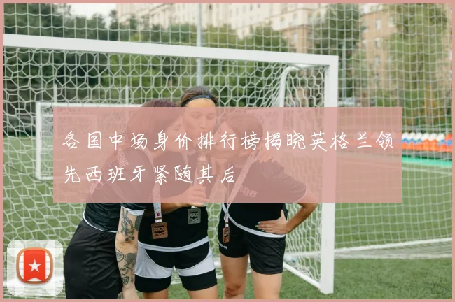 各国中场身价排行榜揭晓英格兰领先西班牙紧随其后