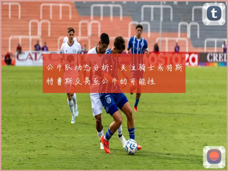 公牛队动态分析：关注骑士或将斯特鲁斯交易至公牛的可能性