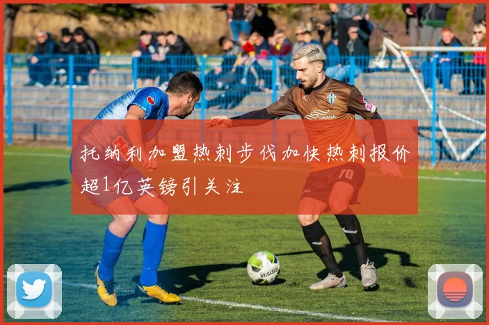 托纳利加盟热刺步伐加快热刺报价超1亿英镑引关注
