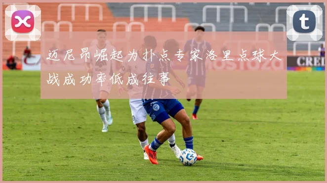迈尼昂崛起为扑点专家洛里点球大战成功率低成往事