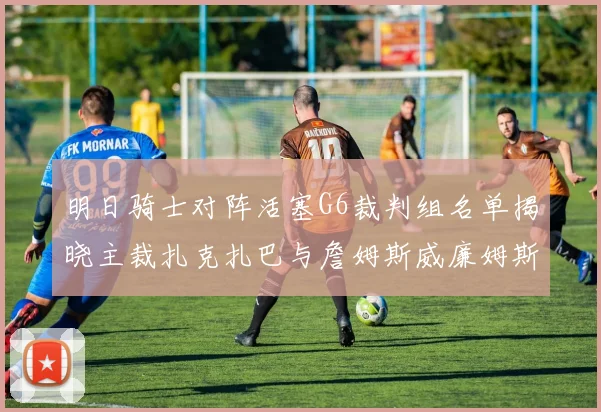 明日骑士对阵活塞G6裁判组名单揭晓主裁扎克扎巴与詹姆斯威廉姆斯在列