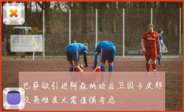 巴萨欲引进阿森纳边后卫因卡皮耶交易难度大需谨慎考虑