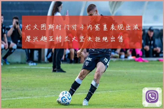 尤文图斯对门将卡内塞基表现出浓厚兴趣亚特兰大坚决拒绝出售