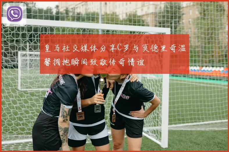 皇马社交媒体分享C罗与莫德里奇温馨拥抱瞬间致敬传奇情谊